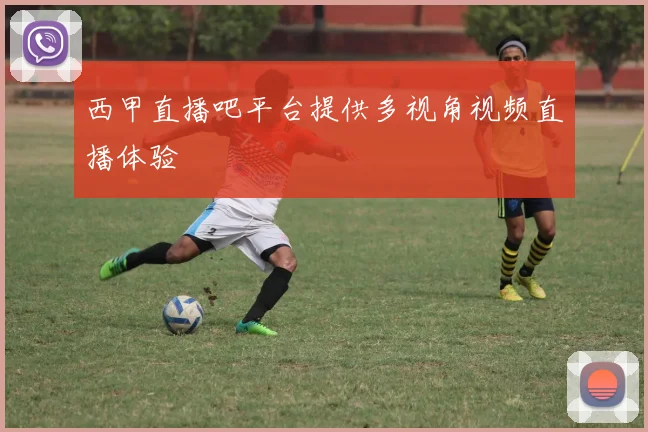 西甲直播吧平台提供多视角视频直播体验