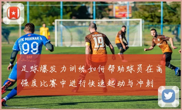 足球爆发力训练如何帮助球员在高强度比赛中进行快速起动与冲刺