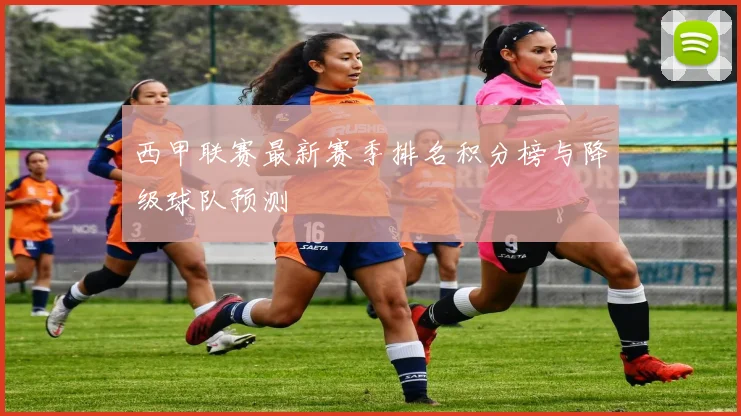 西甲联赛最新赛季排名积分榜与降级球队预测