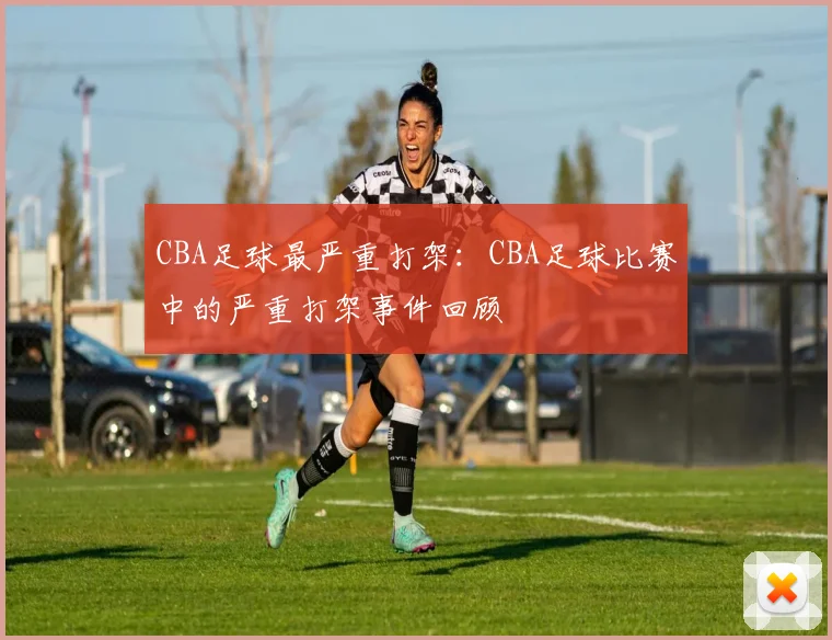 CBA足球最严重打架:CBA足球比赛中的严重打架事件回顾